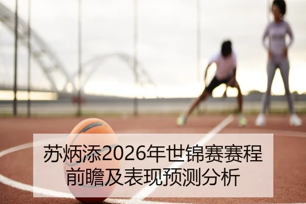 苏炳添2026年世锦赛赛程前瞻及表现预测分析