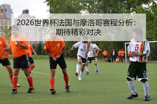 2026世界杯法国与摩洛哥赛程分析：期待精彩对决